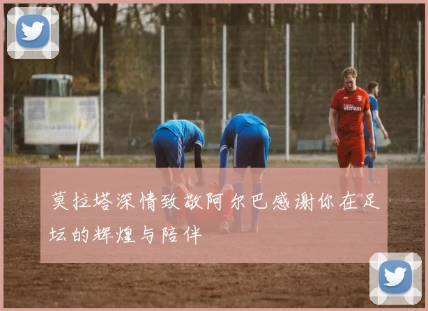 莫拉塔深情致敬阿尔巴感谢你在足坛的辉煌与陪伴
