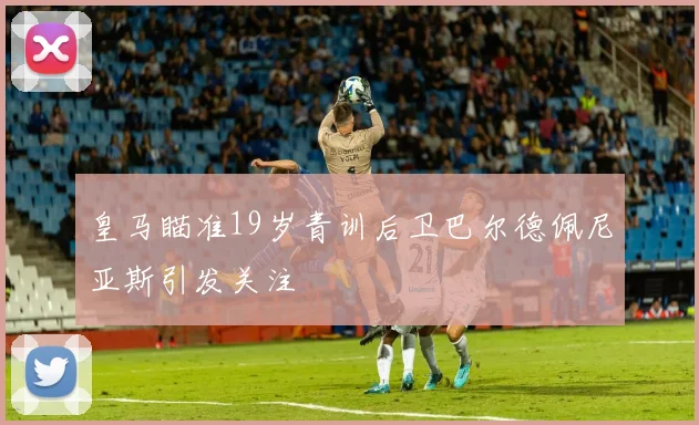皇马瞄准19岁青训后卫巴尔德佩尼亚斯引发关注