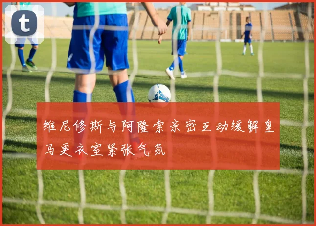 维尼修斯与阿隆索亲密互动缓解皇马更衣室紧张气氛