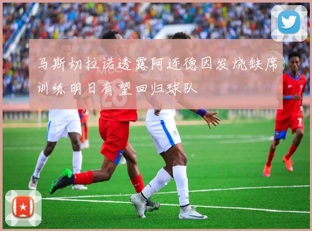马斯切拉诺透露阿连德因发烧缺席训练明日有望回归球队