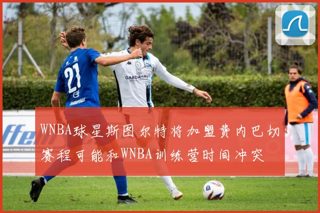 WNBA球星斯图尔特将加盟费内巴切赛程可能和WNBA训练营时间冲突