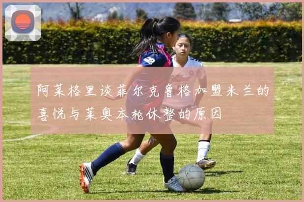 阿莱格里谈菲尔克鲁格加盟米兰的喜悦与莱奥本轮休整的原因