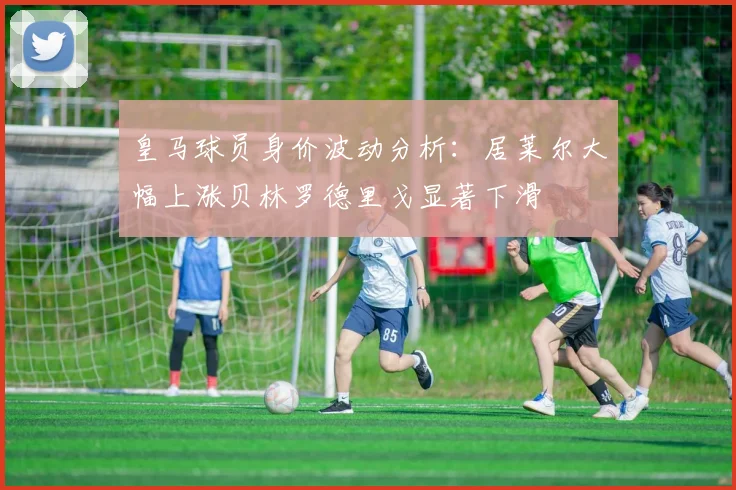皇马球员身价波动分析：居莱尔大幅上涨贝林罗德里戈显著下滑