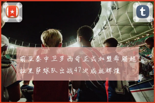 前亚泰中卫罗西奇正式加盟希腊超拉里萨球队出战47次成就辉煌