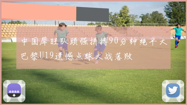 中国犀旺队顽强拼搏90分钟绝平大巴黎U19遗憾点球大战落败