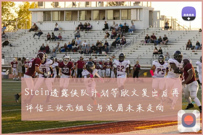 Stein透露侠队计划等欧文复出后再评估三状元组合与浓眉未来走向