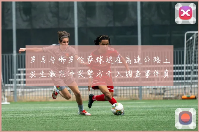 罗马与佛罗伦萨球迷在高速公路上发生激烈冲突警方介入调查事件真相