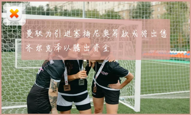 曼联为引进塞梅尼奥筹款或将出售齐尔克泽以腾出资金