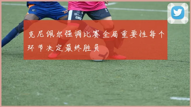 克尼佩尔强调比赛全局重要性每个环节决定最终胜负