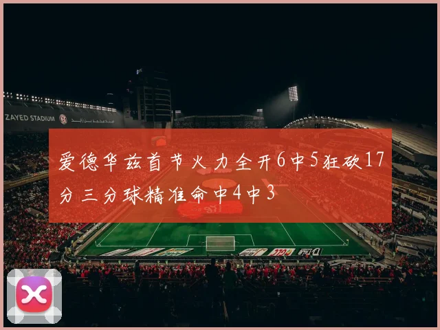 爱德华兹首节火力全开6中5狂砍17分三分球精准命中4中3