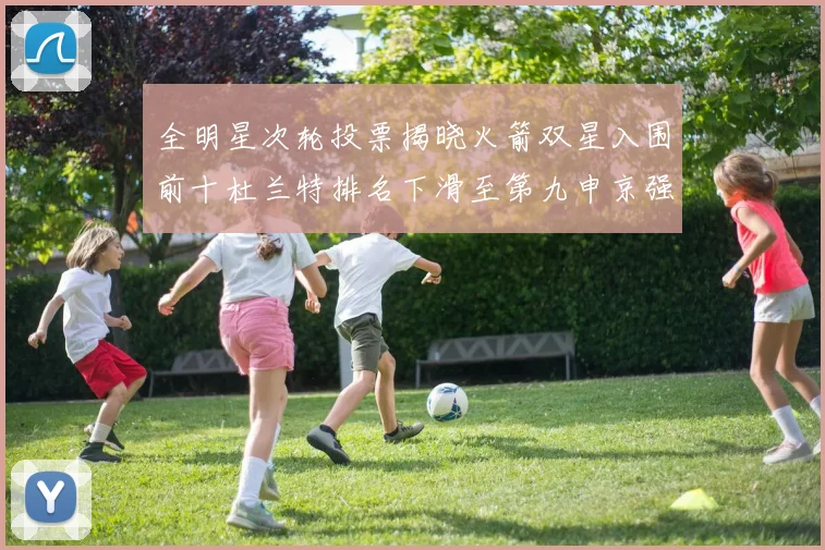 全明星次轮投票揭晓火箭双星入围前十杜兰特排名下滑至第九申京强势晋级第十位
