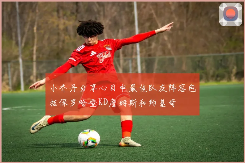 小乔丹分享心目中最佳队友阵容包括保罗哈登KD詹姆斯和约基奇