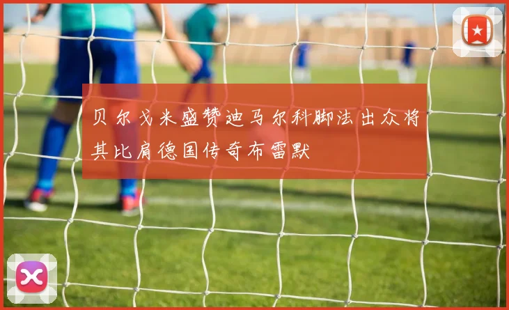 贝尔戈米盛赞迪马尔科脚法出众将其比肩德国传奇布雷默