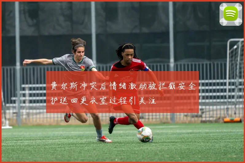 费尔斯冲突后情绪激动被拦截安全护送回更衣室过程引关注