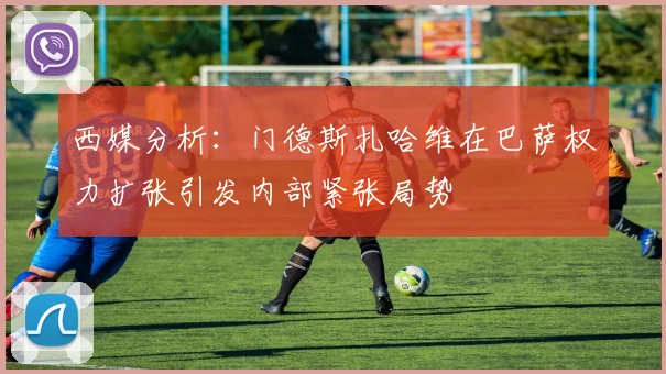 西媒分析：门德斯扎哈维在巴萨权力扩张引发内部紧张局势