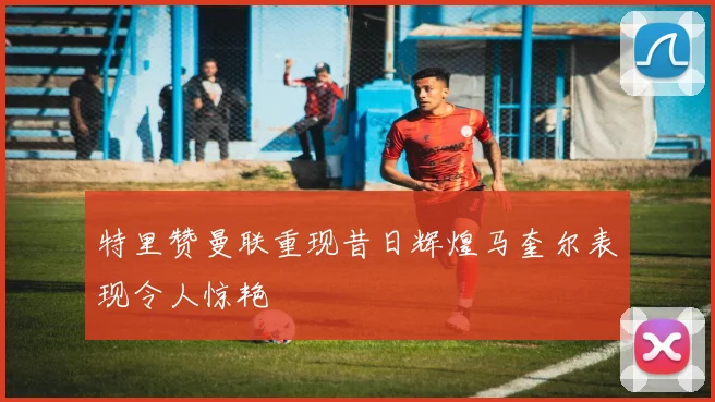 特里赞曼联重现昔日辉煌马奎尔表现令人惊艳