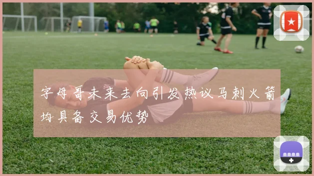 字母哥未来去向引发热议马刺火箭均具备交易优势