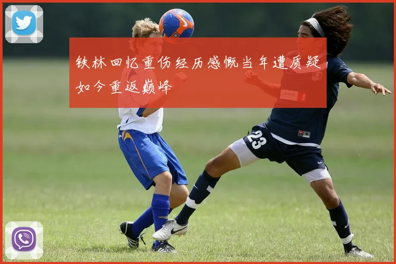 铁林回忆重伤经历感慨当年遭质疑如今重返巅峰