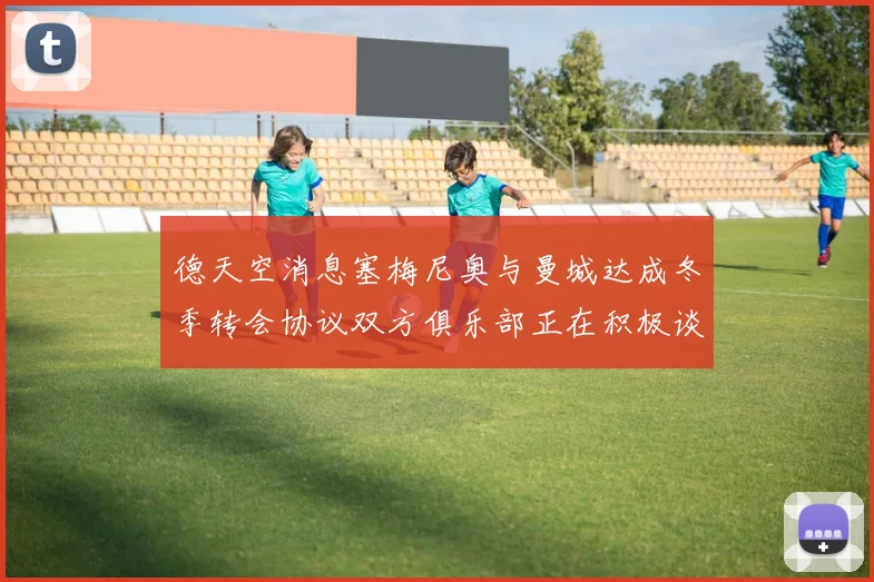 德天空消息塞梅尼奥与曼城达成冬季转会协议双方俱乐部正在积极谈判中