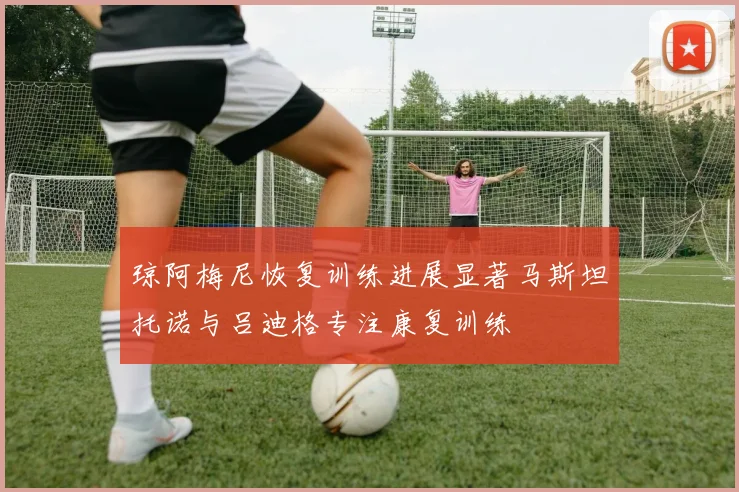 琼阿梅尼恢复训练进展显著马斯坦托诺与吕迪格专注康复训练