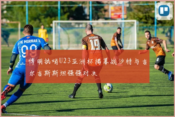 傅明执哨U23亚洲杯揭幕战沙特与吉尔吉斯斯坦强强对决