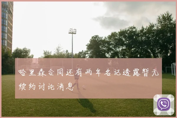 哈里森合同还有两年名记透露暂无续约讨论消息
