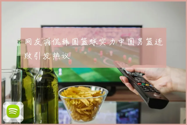 网友调侃韩国篮球实力中国男篮连败引发热议