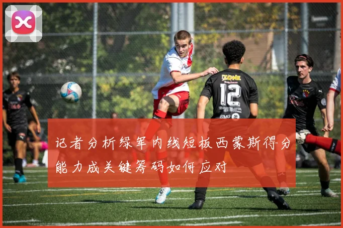 记者分析绿军内线短板西蒙斯得分能力成关键筹码如何应对
