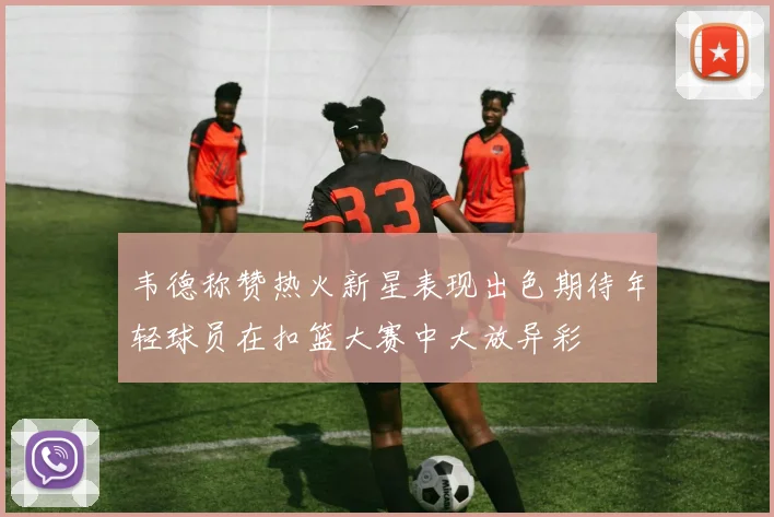 韦德称赞热火新星表现出色期待年轻球员在扣篮大赛中大放异彩