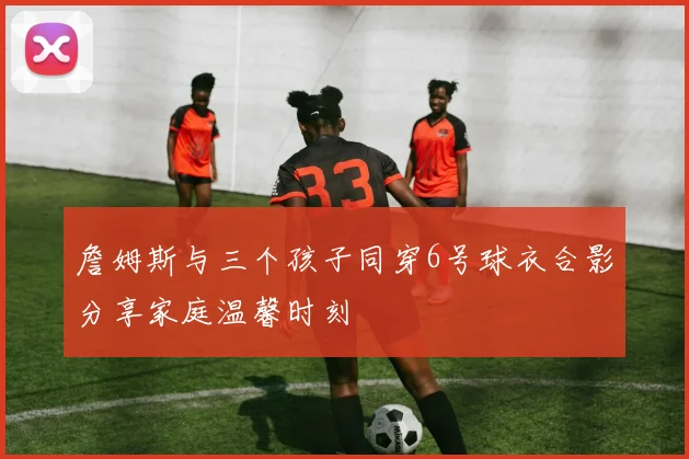 詹姆斯与三个孩子同穿6号球衣合影分享家庭温馨时刻